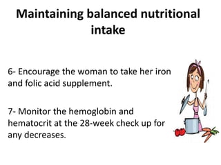 Maintaining balanced nutritional
intake
6- Encourage the woman to take her iron
and folic acid supplement.
7- Monitor the hemoglobin and
hematocrit at the 28-week check up for
any decreases.
 