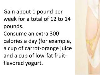 Gain about 1 pound per
week for a total of 12 to 14
pounds.
Consume an extra 300
calories a day (for example,
a cup of carrot-orange juice
and a cup of low-fat fruit-
flavored yogurt.
 