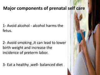 Major components of prenatal self care
1- Avoid alcohol - alcohol harms the
fetus.
2- Avoid smoking ,it can lead to lower
birth weight and increase the
incidence of preterm labor.
3- Eat a healthy ,well- balanced diet .
 