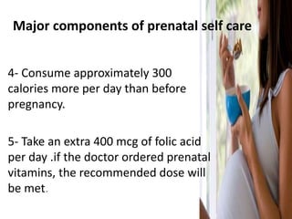 Major components of prenatal self care
4- Consume approximately 300
calories more per day than before
pregnancy.
5- Take an extra 400 mcg of folic acid
per day .if the doctor ordered prenatal
vitamins, the recommended dose will
be met.
 