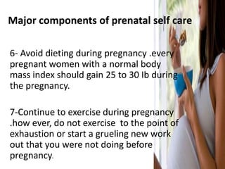 Major components of prenatal self care
6- Avoid dieting during pregnancy .every
pregnant women with a normal body
mass index should gain 25 to 30 Ib during
the pregnancy.
7-Continue to exercise during pregnancy
.how ever, do not exercise to the point of
exhaustion or start a grueling new work
out that you were not doing before
pregnancy.
 