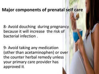 Major components of prenatal self care
8- Avoid douching during pregnancy
because it will increase the risk of
bacterial infection .
9- Avoid taking any medication
(other than acetaminophen) or over
the counter herbal remedy unless
your primary care provider has
approved it.
 