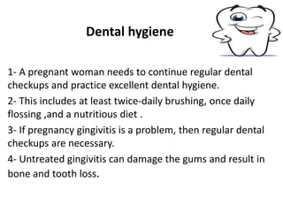 Dental hygiene
1- A pregnant woman needs to continue regular dental
checkups and practice excellent dental hygiene.
2- This includes at least twice-daily brushing, once daily
flossing ,and a nutritious diet .
3- If pregnancy gingivitis is a problem, then regular dental
checkups are necessary.
4- Untreated gingivitis can damage the gums and result in
bone and tooth loss.
 