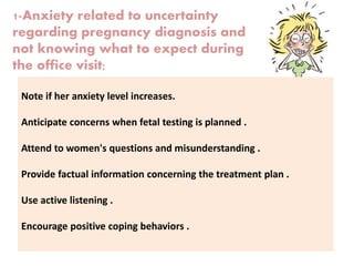 1-Anxiety related to uncertainty
regarding pregnancy diagnosis and
not knowing what to expect during
the office visit;
Note if her anxiety level increases.
Anticipate concerns when fetal testing is planned .
Attend to women's questions and misunderstanding .
Provide factual information concerning the treatment plan .
Use active listening .
Encourage positive coping behaviors .
 