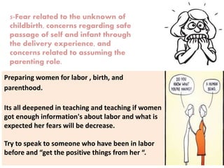 5-Fear related to the unknown of
childbirth, concerns regarding safe
passage of self and infant through
the delivery experience, and
concerns related to assuming the
parenting role.
Preparing women for labor , birth, and
parenthood.
Its all deepened in teaching and teaching if women
got enough information's about labor and what is
expected her fears will be decrease.
Try to speak to someone who have been in labor
before and “get the positive things from her “.
 