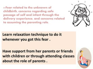 Learn relaxation technique to do it
whenever you got this fear .
Have support from her parents or friends
with children or through attending classes
about the role of parents .
5-Fear related to the unknown of
childbirth, concerns regarding safe
passage of self and infant through the
delivery experience, and concerns related
to assuming the parenting role.
 