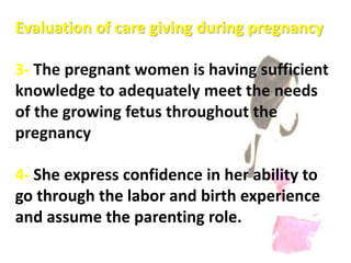 Evaluation of care giving during pregnancy
3- The pregnant women is having sufficient
knowledge to adequately meet the needs
of the growing fetus throughout the
pregnancy
4- She express confidence in her ability to
go through the labor and birth experience
and assume the parenting role.
 