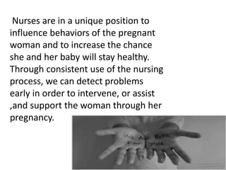 Nurses are in a unique position to
influence behaviors of the pregnant
woman and to increase the chance
she and her baby will stay healthy.
Through consistent use of the nursing
process, we can detect problems
early in order to intervene, or assist
,and support the woman through her
pregnancy.
 
