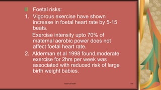 Maternal health 100
Foetal risks:
1. Vigorous exercise have shown
increase in foetal heart rate by 5-15
beats.
Exercise intensity upto 70% of
maternal aerobic power does not
affect foetal heart rate.
2. Alderman et al 1998 found,moderate
exercise for 2hrs per week was
associated with reduced risk of large
birth weight babies.
 