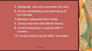 Maternal health 103
5. Moderate exs not more than 20 mins
6. Avoid overheating and exercising in
hot climate
7.Maintain adequate fluid intake.
8. Donot exercise with febrile illness
9. Avoid exercising in supine after 4
months.
10. Avoid contact sports after 16 weeks.
 