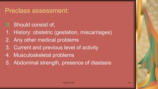 Maternal health 106
Preclass assessment:
Should consist of,
1. History: obstetric (gestation, miscarriages)
2. Any other medical problems
3. Current and previous level of activity
4. Musculoskeletal problems
5. Abdominal strength, presence of diastasis
 