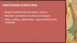 Maternal health 11
Chief function of pelvic floor:
• Support abdominal and pelvic viscera
• Maintain continence of urine and faeces
• Allow voiding, defaecation, sexual activity and
childbirth.
 