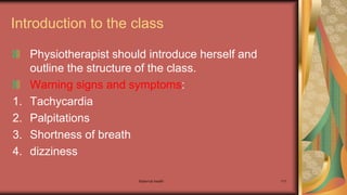 Maternal health 111
Introduction to the class
Physiotherapist should introduce herself and
outline the structure of the class.
Warning signs and symptoms:
1. Tachycardia
2. Palpitations
3. Shortness of breath
4. dizziness
 