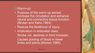 Maternal health 113
Warm-up:
• Purpose of the warm up period:
increase the circulation and enhance
neural and connective tissue function
(Bruker and Kahn,1994)
• Reduce the likelihood of injury.
• Implication in antenatal class:
Stroke vol. declines in third trimester.
Causes pooling of blood in lower
limbs and pelvis.(Morton,1985)
 