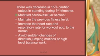 Maternal health 114
There was decrease in 15% cardiac
output in standing during 3rd trimester.
Modified cardiovascular section:
• Maintain the previous fitness level.
• Increase the heart rate and
respiratory rate for workout acc. to the
norms.
• Avoid sudden changes of
direction,jumping motions or high
level balance work.
 