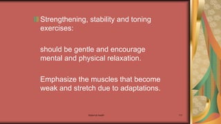 Maternal health 117
Strengthening, stability and toning
exercises:
should be gentle and encourage
mental and physical relaxation.
Emphasize the muscles that become
weak and stretch due to adaptations.
 