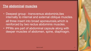 Maternal health 12
• Deepest group : transversus abdominis,lies
internally to internal and external oblique muscles.
all three insert into broad aponeurosis,which is
reinforced by two rectus abdominis muscles.
• PFMs are part of abdominal capsule along with
deeper muscles of abdomen, spine, diaphragm.
The abdominal muscles
 