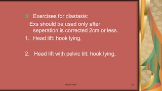 Maternal health 123
Exercises for diastasis:
Exs should be used only after
seperation is corrected 2cm or less.
1. Head lift: hook lying,
2. Head lift with pelvic tilt: hook lying,
 