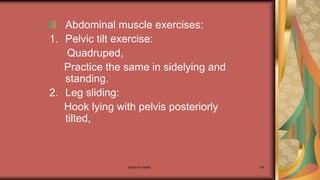 Maternal health 124
Abdominal muscle exercises:
1. Pelvic tilt exercise:
Quadruped,
Practice the same in sidelying and
standing.
2. Leg sliding:
Hook lying with pelvis posteriorly
tilted,
 