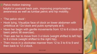 Maternal health 126
Pelvic motion training:
helpful in postural back pain, improving proprioceptive
awareness as well as lumbar,pelvic and hip mobility.
• ‘The pelvic clock’:
• Hook lying, Visualize face of clock on lower abdomen with
umbilicus at 12o’clock and pubic symphysis at 6.
• Have her begin with gentle movements from 12 to 6 o’clock (the
basic pelvic tilt exercise).
• Then ask her to move from 3 o’clock (weight shifted to left hip)
to 9 o’clock (weight shifted to the right hip).
• Then move in a clockwise manner from 12 to 3 to 6 to 9 and
then back to 12 o’clock.
 