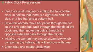 Pelvic Clock Progressions
• Use the visual imagery of cutting the face of the
clock in half so that there is a right side and a left
side, or a top half and a bottom half.
• Have the woman move her pelvis through the arc
on the one side and back through the middle of the
clock, and then move the pelvis through the
opposite side and back through the middle.
• Initially, the woman may notice asymmetry when
comparing the halves; this will improve with time.
• Clock wise and couter clock wise
Maternal health 127
 