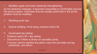 Maternal health 128
Modified upper and lower extremity strengthening:
As the abdomen enlarges, it becomes impossible to comfortably assume
the prone position. Exercises that are usually performed in the prone
position must be modified.
1. Standing push ups:
2. Supine bridging: Hook lying, posterior pelvic tilt,
3. Quadruped leg raising:
• Posterior pelvic tilt + leg raising
• Discontinue if there is stress on sacroiliac joints.
if woman cannot stabilize the pelvis, have her just slide one leg
posteriorly and return.
 