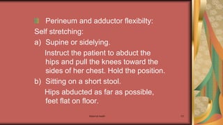 Maternal health 131
Perineum and adductor flexibilty:
Self stretching:
a) Supine or sidelying.
Instruct the patient to abduct the
hips and pull the knees toward the
sides of her chest. Hold the position.
b) Sitting on a short stool.
Hips abducted as far as possible,
feet flat on floor.
 