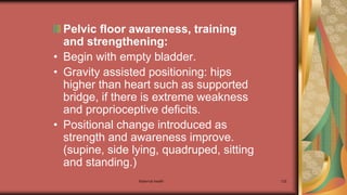 Maternal health 132
Pelvic floor awareness, training
and strengthening:
• Begin with empty bladder.
• Gravity assisted positioning: hips
higher than heart such as supported
bridge, if there is extreme weakness
and proprioceptive deficits.
• Positional change introduced as
strength and awareness improve.
(supine, side lying, quadruped, sitting
and standing.)
 