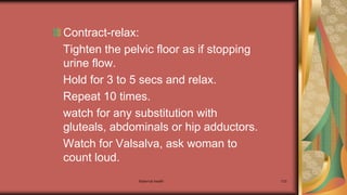 Maternal health 133
Contract-relax:
Tighten the pelvic floor as if stopping
urine flow.
Hold for 3 to 5 secs and relax.
Repeat 10 times.
watch for any substitution with
gluteals, abdominals or hip adductors.
Watch for Valsalva, ask woman to
count loud.
 