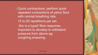 Maternal health 134
Quick contractions: perform quick
repeated contractions of pelvic floor
with normal breathing rate.
15 to 20 repetitions per set.
this is a type2 fibre response,
important to develop to withstand
pressure from above eg:
coughing,sneezing.
 