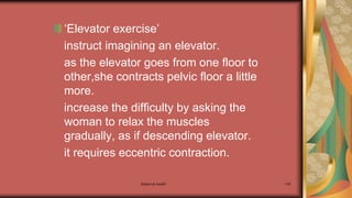 Maternal health 135
‘Elevator exercise’
instruct imagining an elevator.
as the elevator goes from one floor to
other,she contracts pelvic floor a little
more.
increase the difficulty by asking the
woman to relax the muscles
gradually, as if descending elevator.
it requires eccentric contraction.
 