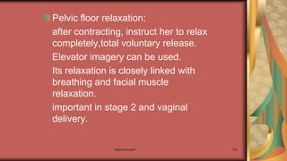 Maternal health 136
Pelvic floor relaxation:
after contracting, instruct her to relax
completely,total voluntary release.
Elevator imagery can be used.
Its relaxation is closely linked with
breathing and facial muscle
relaxation.
important in stage 2 and vaginal
delivery.
 