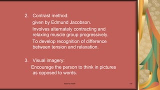Maternal health 139
2. Contrast method:
given by Edmund Jacobson.
Involves alternately contracting and
relaxing muscle group progressively.
To develop recognition of difference
between tension and relaxation.
3. Visual imagery:
Encourage the person to think in pictures
as opposed to words.
 