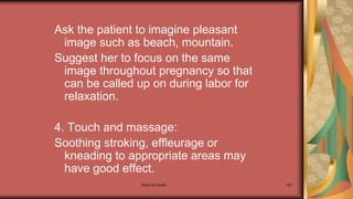Maternal health 140
Ask the patient to imagine pleasant
image such as beach, mountain.
Suggest her to focus on the same
image throughout pregnancy so that
can be called up on during labor for
relaxation.
4. Touch and massage:
Soothing stroking, effleurage or
kneading to appropriate areas may
have good effect.
 