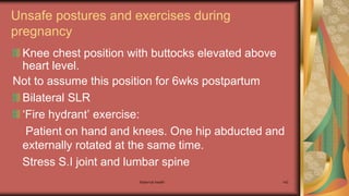 Maternal health 142
Unsafe postures and exercises during
pregnancy
Knee chest position with buttocks elevated above
heart level.
Not to assume this position for 6wks postpartum
Bilateral SLR
‘Fire hydrant’ exercise:
Patient on hand and knees. One hip abducted and
externally rotated at the same time.
Stress S.I joint and lumbar spine
 