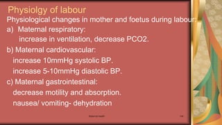 Maternal health 144
Physiolgy of labour
Physiological changes in mother and foetus during labour:
a) Maternal respiratory:
increase in ventilation, decrease PCO2.
b) Maternal cardiovascular:
increase 10mmHg systolic BP.
increase 5-10mmHg diastolic BP.
c) Maternal gastrointestinal:
decrease motility and absorption.
nausea/ vomiting- dehydration
 