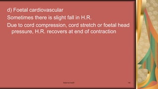 Maternal health 145
d) Foetal cardiovascular
Sometimes there is slight fall in H.R.
Due to cord compression, cord stretch or foetal head
pressure, H.R. recovers at end of contraction
 