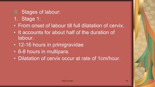 Maternal health 146
Stages of labour:
1. Stage 1:
• From onset of labour till full dilatation of cervix.
• It accounts for about half of the duration of
labour.
• 12-16 hours in primigravidae
• 6-8 hours in multipara.
• Dilatation of cervix occur at rate of 1cm/hour.
 