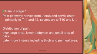 Maternal health 147
Pain in stage 1:
Pain pathway: nerves from uterus and cervix enter
primarily to T11 and 12, secondary to T10 and L1.
Distribution of pain:
over large area, lower abdomen and small area of
back.
Later more intense including thigh and perineal area.
 