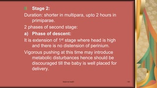 Maternal health 149
Stage 2:
Duration: shorter in multipara, upto 2 hours in
primiparae.
2 phases of second stage:
a) Phase of descent:
It is extension of 1st stage where head is high
and there is no distension of perinium.
Vigorous pushing at this time may introduce
metabolic disturbances hence should be
discouraged till the baby is well placed for
delivery.
 