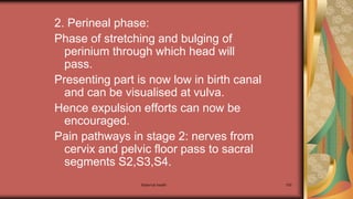 Maternal health 150
2. Perineal phase:
Phase of stretching and bulging of
perinium through which head will
pass.
Presenting part is now low in birth canal
and can be visualised at vulva.
Hence expulsion efforts can now be
encouraged.
Pain pathways in stage 2: nerves from
cervix and pelvic floor pass to sacral
segments S2,S3,S4.
 