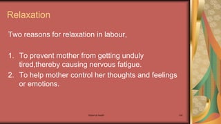 Maternal health 154
Relaxation
Two reasons for relaxation in labour,
1. To prevent mother from getting unduly
tired,thereby causing nervous fatigue.
2. To help mother control her thoughts and feelings
or emotions.
 