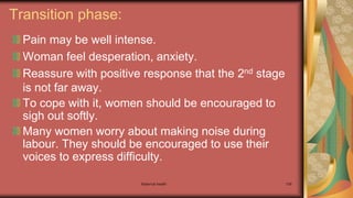 Maternal health 159
Transition phase:
Pain may be well intense.
Woman feel desperation, anxiety.
Reassure with positive response that the 2nd stage
is not far away.
To cope with it, women should be encouraged to
sigh out softly.
Many women worry about making noise during
labour. They should be encouraged to use their
voices to express difficulty.
 