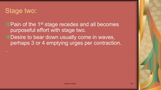 Maternal health 160
Stage two:
Pain of the 1st stage recedes and all becomes
purposeful effort with stage two.
Desire to bear down usually come in waves,
perhaps 3 or 4 emptying urges per contraction.
.
 