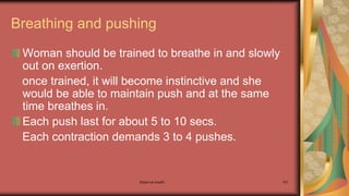 Maternal health 161
Breathing and pushing
Woman should be trained to breathe in and slowly
out on exertion.
once trained, it will become instinctive and she
would be able to maintain push and at the same
time breathes in.
Each push last for about 5 to 10 secs.
Each contraction demands 3 to 4 pushes.
 