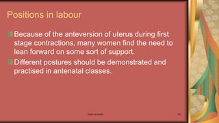 Maternal health 162
Positions in labour
Because of the anteversion of uterus during first
stage contractions, many women find the need to
lean forward on some sort of support.
Different postures should be demonstrated and
practised in antenatal classes.
 