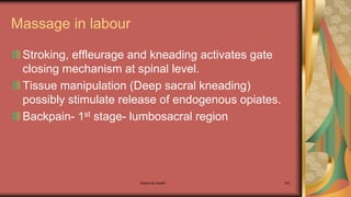 Maternal health 165
Massage in labour
Stroking, effleurage and kneading activates gate
closing mechanism at spinal level.
Tissue manipulation (Deep sacral kneading)
possibly stimulate release of endogenous opiates.
Backpain- 1st stage- lumbosacral region
 