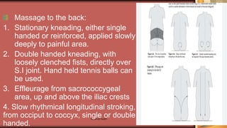 Maternal health 166
Massage to the back:
1. Stationary kneading, either single
handed or reinforced, applied slowly
deeply to painful area.
2. Double handed kneading, with
loosely clenched fists, directly over
S.I joint. Hand held tennis balls can
be used.
3. Effleurage from sacrococcygeal
area, up and above the iliac crests
4. Slow rhythmical longitudinal stroking,
from occiput to coccyx, single or double
handed.
 
