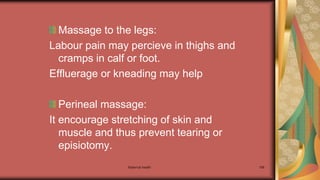 Maternal health 168
Massage to the legs:
Labour pain may percieve in thighs and
cramps in calf or foot.
Effluerage or kneading may help
Perineal massage:
It encourage stretching of skin and
muscle and thus prevent tearing or
episiotomy.
 