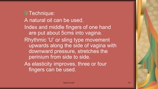 Maternal health 169
Technique:
A natural oil can be used.
Index and middle fingers of one hand
are put about 5cms into vagina.
Rhythmic ‘U’ or sling type movement
upwards along the side of vagina with
downward pressure, stretches the
perinium from side to side.
As elasticity improves, three or four
fingers can be used.
 
